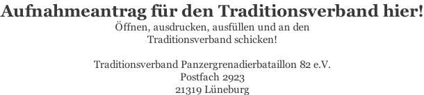 Aufnahmeantrag für den Traditionsverband hier! Öffnen, ausdrucken, ausfüllen und an den  Traditionsverband schicken!  Traditionsverband Panzergrenadierbataillon 82 e.V. Postfach 2923 21319 Lüneburg